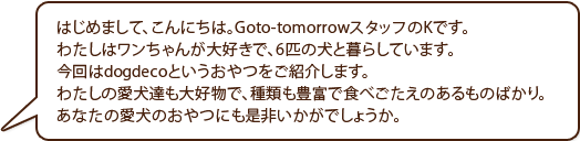 はじめまして、こんにちは。Goto-tomorrowスタッフのKです。わたしはワンちゃんが大好きで、6匹の犬と暮らしています。今回はdogdecoというおやつをご紹介します。わたしの愛犬達も大好物で、種類も豊富で食べごたえのあるものばかり。あなたの愛犬のおやつにも是非いかがでしょうか。