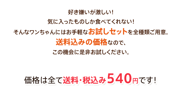 好き嫌いが激しい!気に入ったものしか食べてくれない!そんなワンちゃんにはお手軽なお試しセットを全種類ご用意。送料込みの価格なので、この機会に是非お試しください。価格は全て送料・税込み540円です!
